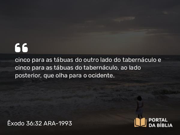 Êxodo 36:32 ARA-1993 - cinco para as tábuas do outro lado do tabernáculo e cinco para as tábuas do tabernáculo, ao lado posterior, que olha para o ocidente.