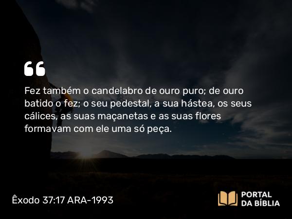 Êxodo 37:17-24 ARA-1993 - Fez também o candelabro de ouro puro; de ouro batido o fez; o seu pedestal, a sua hástea, os seus cálices, as suas maçanetas e as suas flores formavam com ele uma só peça.