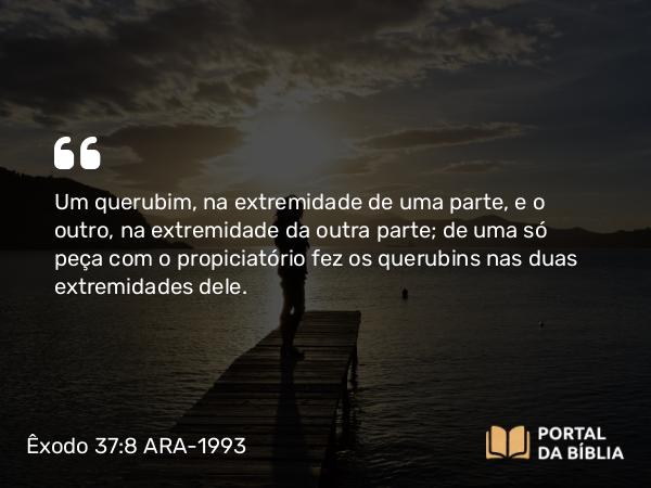 Êxodo 37:8 ARA-1993 - Um querubim, na extremidade de uma parte, e o outro, na extremidade da outra parte; de uma só peça com o propiciatório fez os querubins nas duas extremidades dele.