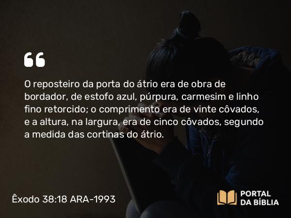 Êxodo 38:18 ARA-1993 - O reposteiro da porta do átrio era de obra de bordador, de estofo azul, púrpura, carmesim e linho fino retorcido; o comprimento era de vinte côvados, e a altura, na largura, era de cinco côvados, segundo a medida das cortinas do átrio.