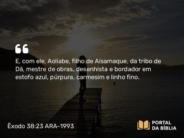 Êxodo 38:23 ARA-1993 - E, com ele, Aoliabe, filho de Aisamaque, da tribo de Dã, mestre de obras, desenhista e bordador em estofo azul, púrpura, carmesim e linho fino.