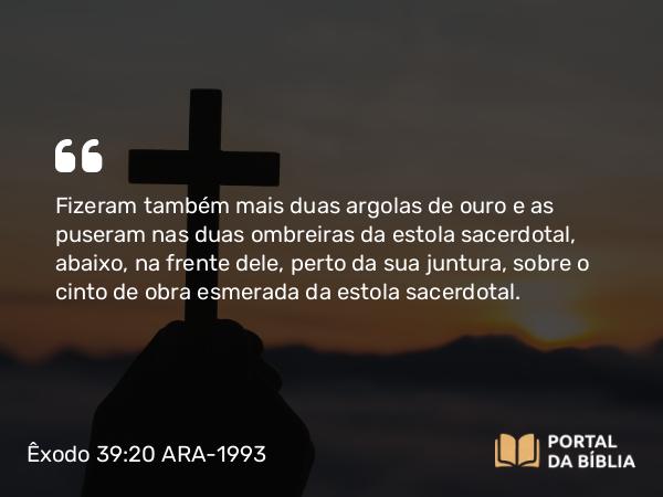 Êxodo 39:20 ARA-1993 - Fizeram também mais duas argolas de ouro e as puseram nas duas ombreiras da estola sacerdotal, abaixo, na frente dele, perto da sua juntura, sobre o cinto de obra esmerada da estola sacerdotal.