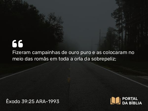 Êxodo 39:25 ARA-1993 - Fizeram campainhas de ouro puro e as colocaram no meio das romãs em toda a orla da sobrepeliz;