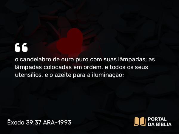 Êxodo 39:37 ARA-1993 - o candelabro de ouro puro com suas lâmpadas; as lâmpadas colocadas em ordem, e todos os seus utensílios, e o azeite para a iluminação;