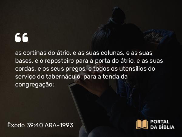 Êxodo 39:40 ARA-1993 - as cortinas do átrio, e as suas colunas, e as suas bases, e o reposteiro para a porta do átrio, e as suas cordas, e os seus pregos, e todos os utensílios do serviço do tabernáculo, para a tenda da congregação;