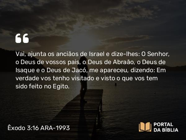 Êxodo 3:16 ARA-1993 - Vai, ajunta os anciãos de Israel e dize-lhes: O Senhor, o Deus de vossos pais, o Deus de Abraão, o Deus de Isaque e o Deus de Jacó, me apareceu, dizendo: Em verdade vos tenho visitado e visto o que vos tem sido feito no Egito.