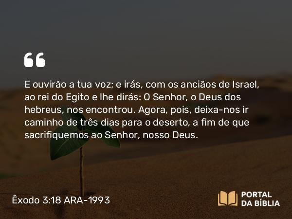 Êxodo 3:18 ARA-1993 - E ouvirão a tua voz; e irás, com os anciãos de Israel, ao rei do Egito e lhe dirás: O Senhor, o Deus dos hebreus, nos encontrou. Agora, pois, deixa-nos ir caminho de três dias para o deserto, a fim de que sacrifiquemos ao Senhor, nosso Deus.