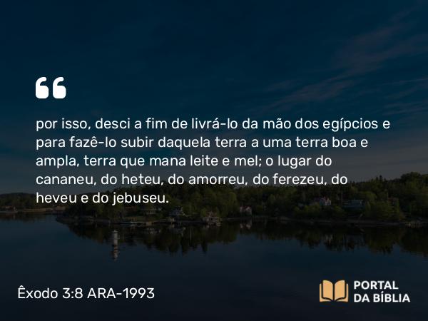 Êxodo 3:8 ARA-1993 - por isso, desci a fim de livrá-lo da mão dos egípcios e para fazê-lo subir daquela terra a uma terra boa e ampla, terra que mana leite e mel; o lugar do cananeu, do heteu, do amorreu, do ferezeu, do heveu e do jebuseu.