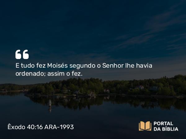 Êxodo 40:16 ARA-1993 - E tudo fez Moisés segundo o Senhor lhe havia ordenado; assim o fez.