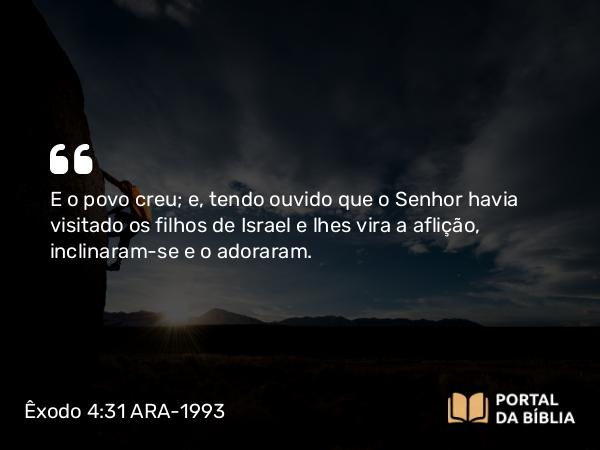 Êxodo 4:31 ARA-1993 - E o povo creu; e, tendo ouvido que o Senhor havia visitado os filhos de Israel e lhes vira a aflição, inclinaram-se e o adoraram.