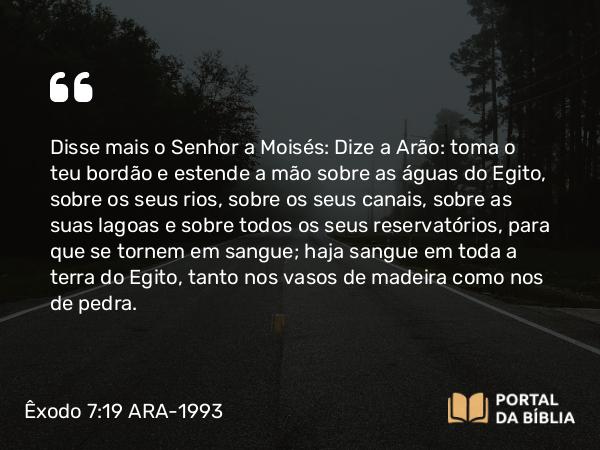 Êxodo 7:19-20 ARA-1993 - Disse mais o Senhor a Moisés: Dize a Arão: toma o teu bordão e estende a mão sobre as águas do Egito, sobre os seus rios, sobre os seus canais, sobre as suas lagoas e sobre todos os seus reservatórios, para que se tornem em sangue; haja sangue em toda a terra do Egito, tanto nos vasos de madeira como nos de pedra.