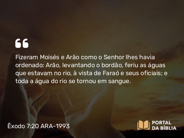 Êxodo 7:20 ARA-1993 - Fizeram Moisés e Arão como o Senhor lhes havia ordenado: Arão, levantando o bordão, feriu as águas que estavam no rio, à vista de Faraó e seus oficiais; e toda a água do rio se tornou em sangue.