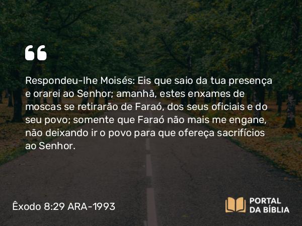 Êxodo 8:29 ARA-1993 - Respondeu-lhe Moisés: Eis que saio da tua presença e orarei ao Senhor; amanhã, estes enxames de moscas se retirarão de Faraó, dos seus oficiais e do seu povo; somente que Faraó não mais me engane, não deixando ir o povo para que ofereça sacrifícios ao Senhor.