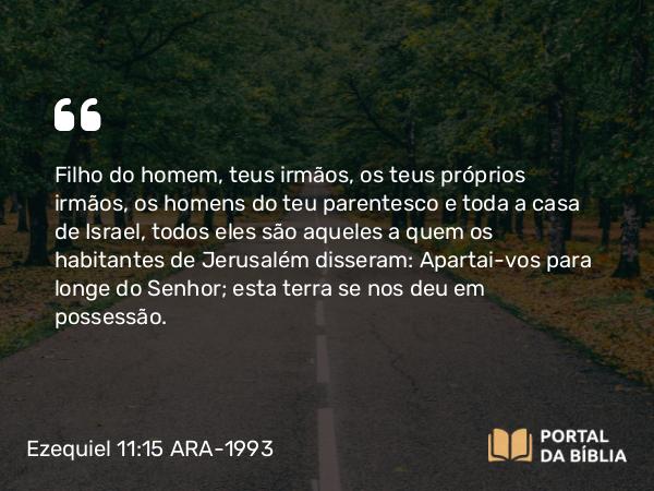 Ezequiel 11:15 ARA-1993 - Filho do homem, teus irmãos, os teus próprios irmãos, os homens do teu parentesco e toda a casa de Israel, todos eles são aqueles a quem os habitantes de Jerusalém disseram: Apartai-vos para longe do Senhor; esta terra se nos deu em possessão.