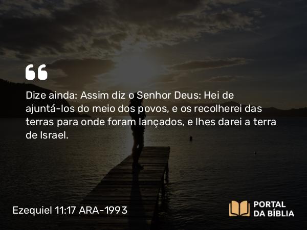 Ezequiel 11:17 ARA-1993 - Dize ainda: Assim diz o Senhor Deus: Hei de ajuntá-los do meio dos povos, e os recolherei das terras para onde foram lançados, e lhes darei a terra de Israel.