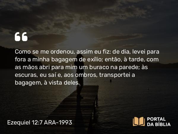 Ezequiel 12:7 ARA-1993 - Como se me ordenou, assim eu fiz: de dia, levei para fora a minha bagagem de exílio; então, à tarde, com as mãos abri para mim um buraco na parede; às escuras, eu saí e, aos ombros, transportei a bagagem, à vista deles.