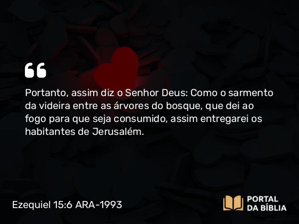 Ezequiel 15:6 ARA-1993 - Portanto, assim diz o Senhor Deus: Como o sarmento da videira entre as árvores do bosque, que dei ao fogo para que seja consumido, assim entregarei os habitantes de Jerusalém.