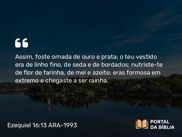 Ezequiel 16:13 ARA-1993 - Assim, foste ornada de ouro e prata; o teu vestido era de linho fino, de seda e de bordados; nutriste-te de flor de farinha, de mel e azeite; eras formosa em extremo e chegaste a ser rainha.