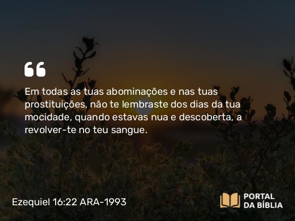 Ezequiel 16:22 ARA-1993 - Em todas as tuas abominações e nas tuas prostituições, não te lembraste dos dias da tua mocidade, quando estavas nua e descoberta, a revolver-te no teu sangue.