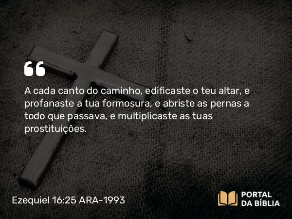 Ezequiel 16:25-28 ARA-1993 - A cada canto do caminho, edificaste o teu altar, e profanaste a tua formosura, e abriste as pernas a todo que passava, e multiplicaste as tuas prostituições.