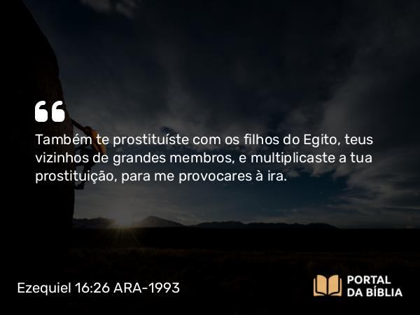 Ezequiel 16:26 ARA-1993 - Também te prostituíste com os filhos do Egito, teus vizinhos de grandes membros, e multiplicaste a tua prostituição, para me provocares à ira.