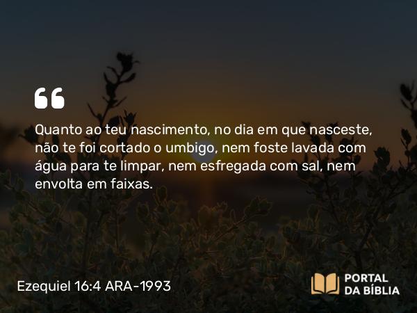 Ezequiel 16:4 ARA-1993 - Quanto ao teu nascimento, no dia em que nasceste, não te foi cortado o umbigo, nem foste lavada com água para te limpar, nem esfregada com sal, nem envolta em faixas.