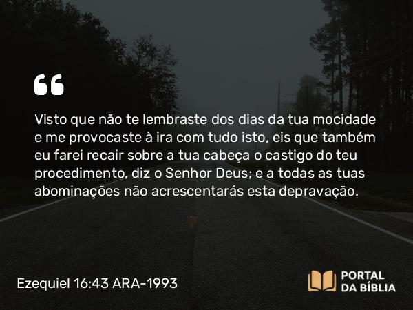 Ezequiel 16:43 ARA-1993 - Visto que não te lembraste dos dias da tua mocidade e me provocaste à ira com tudo isto, eis que também eu farei recair sobre a tua cabeça o castigo do teu procedimento, diz o Senhor Deus; e a todas as tuas abominações não acrescentarás esta depravação.