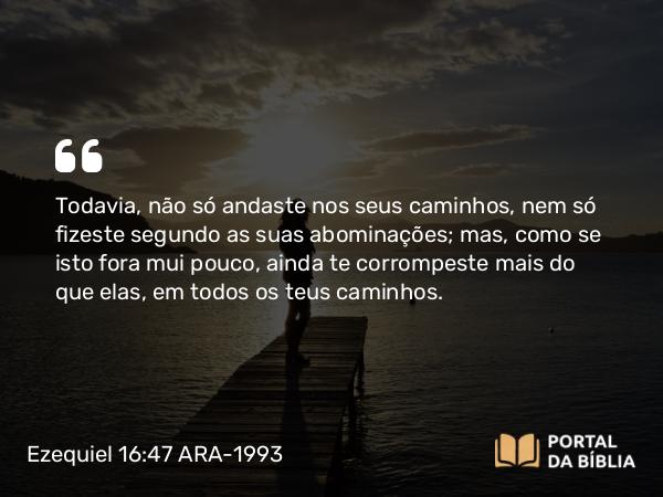 Ezequiel 16:47 ARA-1993 - Todavia, não só andaste nos seus caminhos, nem só fizeste segundo as suas abominações; mas, como se isto fora mui pouco, ainda te corrompeste mais do que elas, em todos os teus caminhos.