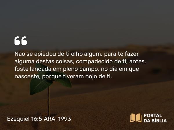 Ezequiel 16:5 ARA-1993 - Não se apiedou de ti olho algum, para te fazer alguma destas coisas, compadecido de ti; antes, foste lançada em pleno campo, no dia em que nasceste, porque tiveram nojo de ti.