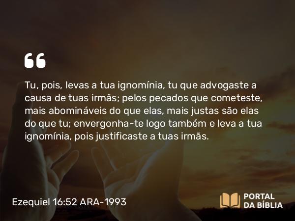 Ezequiel 16:52 ARA-1993 - Tu, pois, levas a tua ignomínia, tu que advogaste a causa de tuas irmãs; pelos pecados que cometeste, mais abomináveis do que elas, mais justas são elas do que tu; envergonha-te logo também e leva a tua ignomínia, pois justificaste a tuas irmãs.