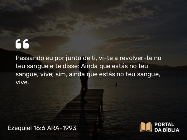 Ezequiel 16:6-7 ARA-1993 - Passando eu por junto de ti, vi-te a revolver-te no teu sangue e te disse: Ainda que estás no teu sangue, vive; sim, ainda que estás no teu sangue, vive.