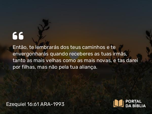 Ezequiel 16:61 ARA-1993 - Então, te lembrarás dos teus caminhos e te envergonharás quando receberes as tuas irmãs, tanto as mais velhas como as mais novas, e tas darei por filhas, mas não pela tua aliança.