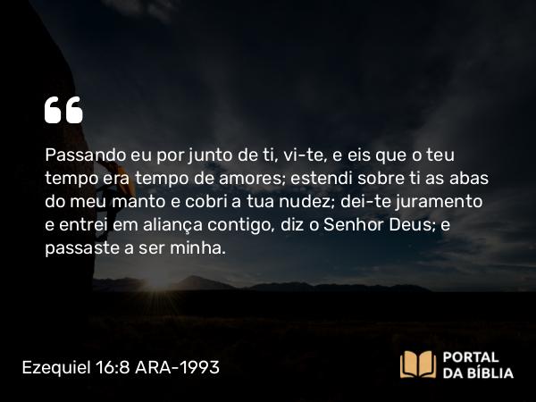 Ezequiel 16:8 ARA-1993 - Passando eu por junto de ti, vi-te, e eis que o teu tempo era tempo de amores; estendi sobre ti as abas do meu manto e cobri a tua nudez; dei-te juramento e entrei em aliança contigo, diz o Senhor Deus; e passaste a ser minha.