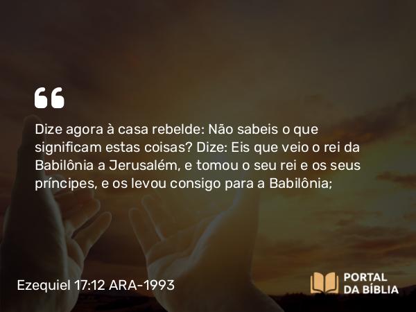 Ezequiel 17:12 ARA-1993 - Dize agora à casa rebelde: Não sabeis o que significam estas coisas? Dize: Eis que veio o rei da Babilônia a Jerusalém, e tomou o seu rei e os seus príncipes, e os levou consigo para a Babilônia;