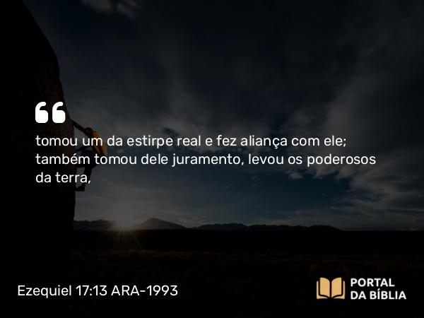 Ezequiel 17:13 ARA-1993 - tomou um da estirpe real e fez aliança com ele; também tomou dele juramento, levou os poderosos da terra,