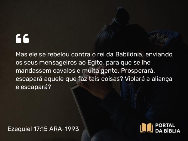 Ezequiel 17:15 ARA-1993 - Mas ele se rebelou contra o rei da Babilônia, enviando os seus mensageiros ao Egito, para que se lhe mandassem cavalos e muita gente. Prosperará, escapará aquele que faz tais coisas? Violará a aliança e escapará?