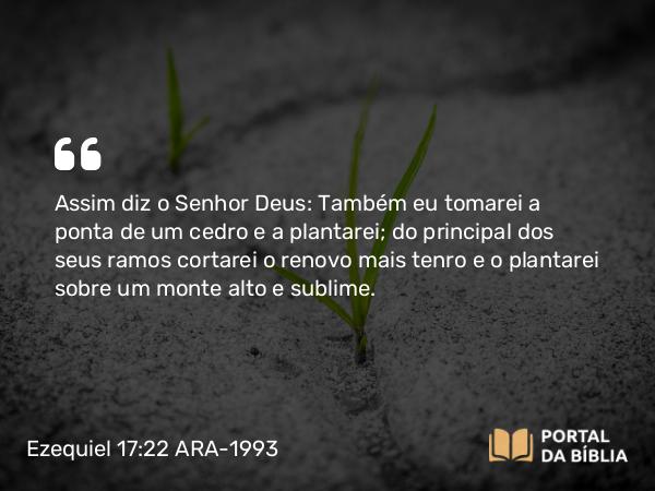 Ezequiel 17:22 ARA-1993 - Assim diz o Senhor Deus: Também eu tomarei a ponta de um cedro e a plantarei; do principal dos seus ramos cortarei o renovo mais tenro e o plantarei sobre um monte alto e sublime.