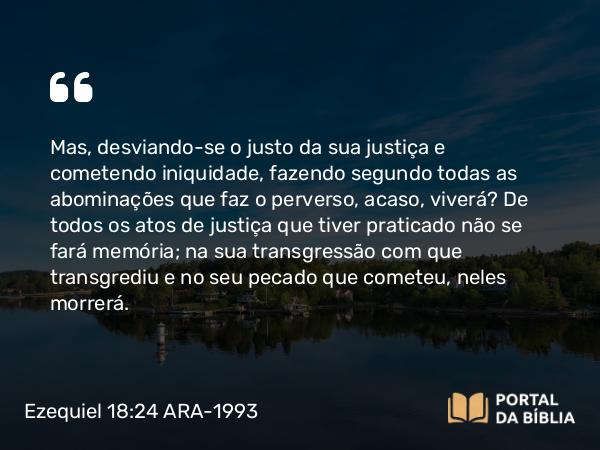 Ezequiel 18:24 ARA-1993 - Mas, desviando-se o justo da sua justiça e cometendo iniquidade, fazendo segundo todas as abominações que faz o perverso, acaso, viverá? De todos os atos de justiça que tiver praticado não se fará memória; na sua transgressão com que transgrediu e no seu pecado que cometeu, neles morrerá.