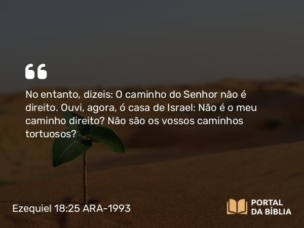 Ezequiel 18:25 ARA-1993 - No entanto, dizeis: O caminho do Senhor não é direito. Ouvi, agora, ó casa de Israel: Não é o meu caminho direito? Não são os vossos caminhos tortuosos?