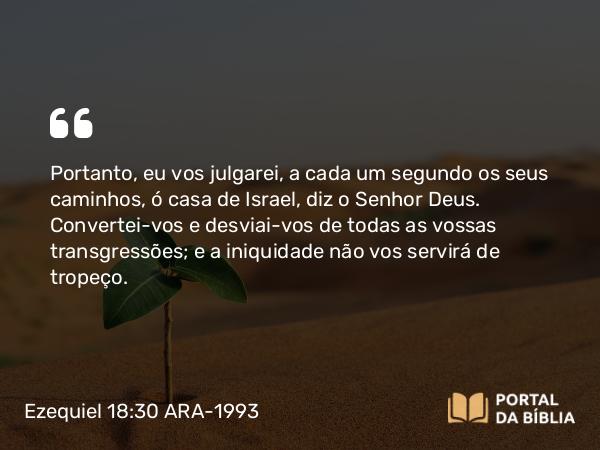 Ezequiel 18:30 ARA-1993 - Portanto, eu vos julgarei, a cada um segundo os seus caminhos, ó casa de Israel, diz o Senhor Deus. Convertei-vos e desviai-vos de todas as vossas transgressões; e a iniquidade não vos servirá de tropeço.