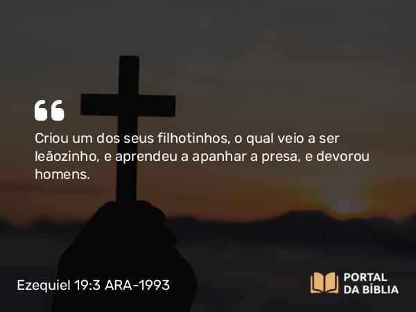 Ezequiel 19:3-4 ARA-1993 - Criou um dos seus filhotinhos, o qual veio a ser leãozinho, e aprendeu a apanhar a presa, e devorou homens.