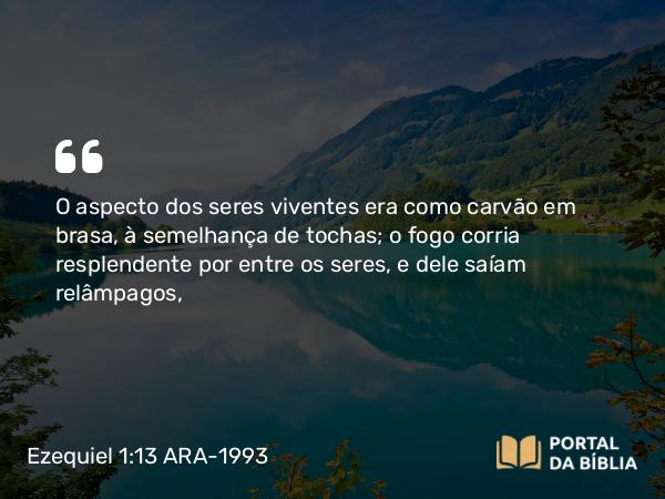 Ezequiel 1:13 ARA-1993 - O aspecto dos seres viventes era como carvão em brasa, à semelhança de tochas; o fogo corria resplendente por entre os seres, e dele saíam relâmpagos,