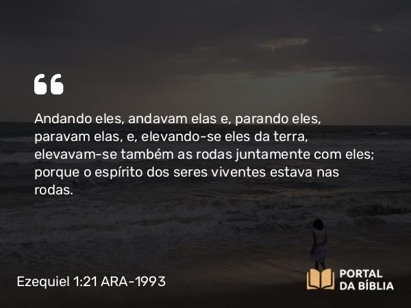 Ezequiel 1:21 ARA-1993 - Andando eles, andavam elas e, parando eles, paravam elas, e, elevando-se eles da terra, elevavam-se também as rodas juntamente com eles; porque o espírito dos seres viventes estava nas rodas.