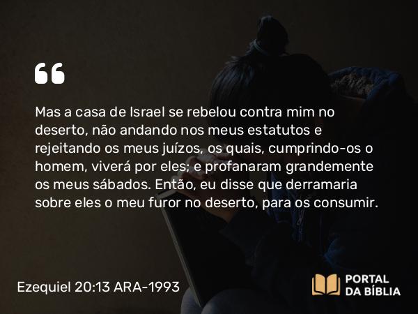 Ezequiel 20:13-14 ARA-1993 - Mas a casa de Israel se rebelou contra mim no deserto, não andando nos meus estatutos e rejeitando os meus juízos, os quais, cumprindo-os o homem, viverá por eles; e profanaram grandemente os meus sábados. Então, eu disse que derramaria sobre eles o meu furor no deserto, para os consumir.