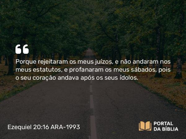 Ezequiel 20:16 ARA-1993 - Porque rejeitaram os meus juízos, e não andaram nos meus estatutos, e profanaram os meus sábados, pois o seu coração andava após os seus ídolos.