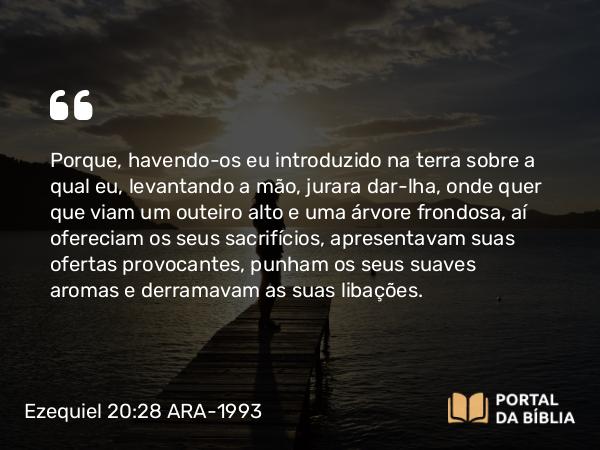 Ezequiel 20:28 ARA-1993 - Porque, havendo-os eu introduzido na terra sobre a qual eu, levantando a mão, jurara dar-lha, onde quer que viam um outeiro alto e uma árvore frondosa, aí ofereciam os seus sacrifícios, apresentavam suas ofertas provocantes, punham os seus suaves aromas e derramavam as suas libações.