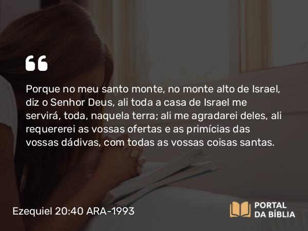 Ezequiel 20:40 ARA-1993 - Porque no meu santo monte, no monte alto de Israel, diz o Senhor Deus, ali toda a casa de Israel me servirá, toda, naquela terra; ali me agradarei deles, ali requererei as vossas ofertas e as primícias das vossas dádivas, com todas as vossas coisas santas.