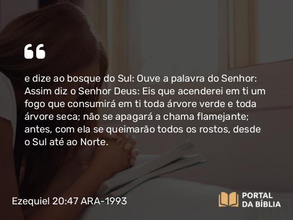 Ezequiel 20:47 ARA-1993 - e dize ao bosque do Sul: Ouve a palavra do Senhor: Assim diz o Senhor Deus: Eis que acenderei em ti um fogo que consumirá em ti toda árvore verde e toda árvore seca; não se apagará a chama flamejante; antes, com ela se queimarão todos os rostos, desde o Sul até ao Norte.