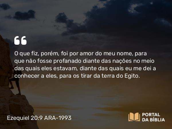 Ezequiel 20:9 ARA-1993 - O que fiz, porém, foi por amor do meu nome, para que não fosse profanado diante das nações no meio das quais eles estavam, diante das quais eu me dei a conhecer a eles, para os tirar da terra do Egito.