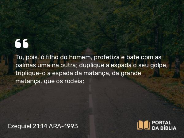 Ezequiel 21:14 ARA-1993 - Tu, pois, ó filho do homem, profetiza e bate com as palmas uma na outra; duplique a espada o seu golpe, triplique-o a espada da matança, da grande matança, que os rodeia;